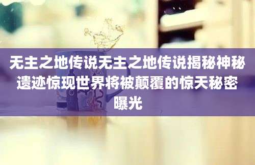 无主之地传说无主之地传说揭秘神秘遗迹惊现世界将被颠覆的惊天秘密曝光