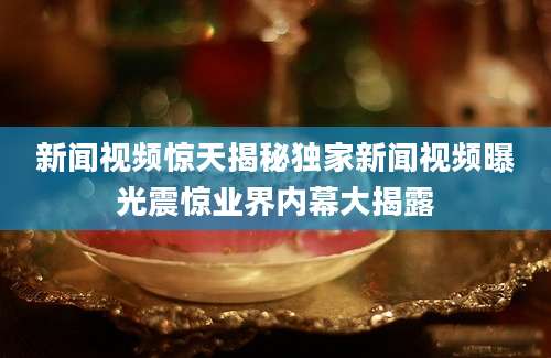 新闻视频惊天揭秘独家新闻视频曝光震惊业界内幕大揭露