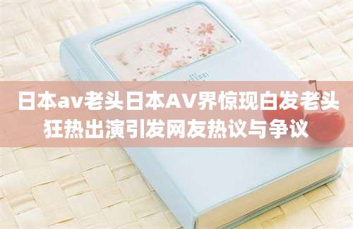 日本av老头日本AV界惊现白发老头狂热出演引发网友热议与争议