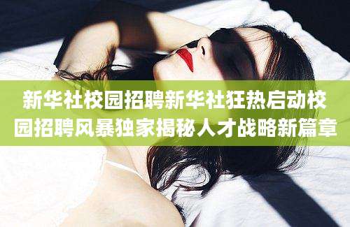 新华社校园招聘新华社狂热启动校园招聘风暴独家揭秘人才战略新篇章