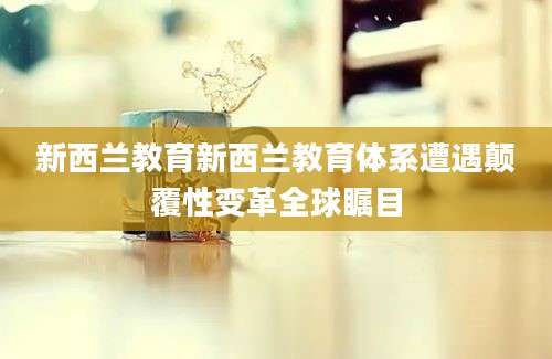 新西兰教育新西兰教育体系遭遇颠覆性变革全球瞩目