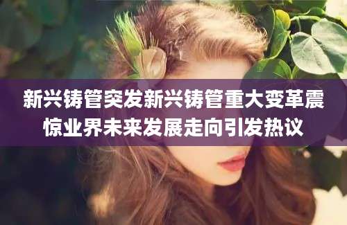 新兴铸管突发新兴铸管重大变革震惊业界未来发展走向引发热议