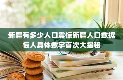 新疆有多少人口震惊新疆人口数据惊人具体数字首次大揭秘