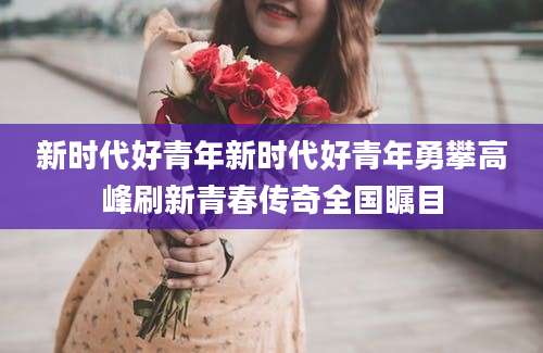 新时代好青年新时代好青年勇攀高峰刷新青春传奇全国瞩目